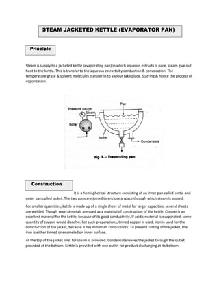 STEAM JACKETED KETTLE (EVAPORATOR PAN)
Principle
Steam is supply to a jacketed kettle (evaporating pan) in which aqueous extracts is pace, steam give out
heat to the kettle. This is transfer to the aqueous extracts by conduction & convocation. The
temperature graze & solvent molecules transfer in to vapour take place. Starring & hence the process of
vaporization.
Construction
It is a hemispherical structure consisting of an inner pan called kettle and
outer pan called jacket. The two pans are joined to enclose a space through which steam is passed.
For smaller quantities, kettle is made up of a single sheet of metal for larger capacities, several sheets
are welded. Though several metals are used as a material of construction of the kettle. Copper is an
excellent material for the kettle, because of its good conductivity. If acidic material is evaporated, some
quantity of copper would dissolve. For such preparations, tinned copper is used. Iron is used for the
construction of the jacket, because it has minimum conductivity. To prevent rusting of the jacket, the
iron is either tinned or enameled on inner surface.
At the top of the jacket inlet for steam is provided. Condensate leaves the jacket through the outlet
provided at the bottom. Kettle is provided with one outlet for product discharging at its bottom.
 
