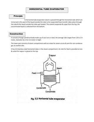 Principle
In horizontal tube evaporator steam is passed through the horizontal tube which are
immersed in the pool of the liquid outside the tube to be evaporated heat transfer takes place through
the tube & the liquid outside the tubes get heated. The solvent evaporate & scape from the top, the
concentrated liquid is collected from the bottom.
Construction
It consists of large cylindrical body made up of cast iron or steel, the average side ranges from 1.8 to 2.4-
meter, diameter & 2.4 to 3.6 meter in Hight.
The lower part consists of steam compartment with on inlate for steam at one & vent for non-condense
gas at another elte.
It has 6-8 stainless steel horizontal tubes in the steam compartment. An inlet for feed is provided at one
& outlet for vapour is placed at the top.
HORIZONTAL TUBE EVAPORATOR
 