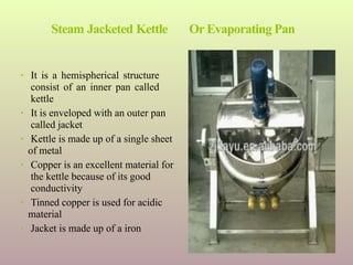 Steam Jacketed Kettle Or Evaporating Pan
• It is a hemispherical structure
consist of an inner pan called
kettle
• It is enveloped with an outer pan
called jacket
• Kettle is made up of a single sheet
of metal
• Copper is an excellent material for
the kettle because of its good
conductivity
• Tinned copper is used for acidic
material
• Jacket is made up of a iron
 