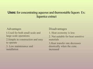 Advantages
1.Used for both small scale and
large scale operations
2.Simple in construction and easy
to operate
3. Low maintenance and
installation
Disadvantages
1. Heat economy is less
2. Not suitable for heat sensitive
materials
3.Heat transfer rate decreases
drastically when the conc.
increased
Uses: for concentrating aqueous and thermostable liquors Ex:
liquorice extract
 