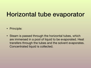 Horizontal tube evaporator
• Principle: 

• Steam is passed through the horizontal tubes, which
are immersed in a pool of liquid to be evaporated. Heat
transfers through the tubes and the solvent evaporates.
Concentrated liquid is collected.
 