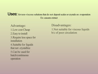 Uses: for non-viscous solutions that do not deposit scales or crystals on evaporation
Ex: cascara extract
Disadvantages:
1.Not suitable for viscous liquids
b/c of poor circulation
Advantage:
1.Low cost Cheap
2.Easy to install
3.Require less space for
installation
4.Suitable for liquids
that not crystallize
5.Can be used for
batch/continuous
operation
 