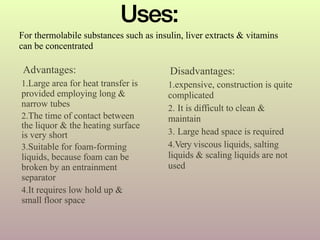 Advantages:
1.Large area for heat transfer is
provided employing long &
narrow tubes
2.The time of contact between
the liquor & the heating surface
is very short
3.Suitable for foam-forming
liquids, because foam can be
broken by an entrainment
separator
4.It requires low hold up &
small floor space
Disadvantages:
1.expensive, construction is quite
complicated
2. It is difficult to clean &
maintain
3. Large head space is required
4.Very viscous liquids, salting
liquids & scaling liquids are not
used
Uses:
For thermolabile substances such as insulin, liver extracts & vitamins
can be concentrated
 