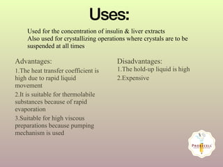 Advantages:
1.The heat transfer coefficient is
high due to rapid liquid
movement
2.It is suitable for thermolabile
substances because of rapid
evaporation
3.Suitable for high viscous
preparations because pumping
mechanism is used
Disadvantages:
1.The hold-up liquid is high
2.Expensive
Uses:
Used for the concentration of insulin & liver extracts
Also used for crystallizing operations where crystals are to be
suspended at all times
 