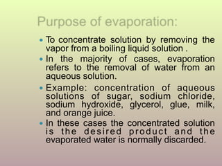 ● To concentrate solution by removing the
vapor from a boiling liquid solution .
● In the majority of cases, evaporation
refers to the removal of water from an
aqueous solution.
● Example: concentration of aqueous
solutions of sugar, sodium chloride,
sodium hydroxide, glycerol, glue, milk,
and orange juice.
● In these cases the concentrated solution
is the desired product and the
evaporated water is normally discarded.
 