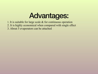 Advantages:
1. It is suitable for large scale & for continuous operation
2. It is highly economical when compared with single effect
3. About 5 evaporators can be attached
 