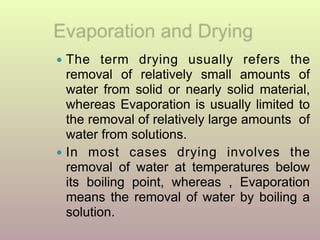 ● The term drying usually refers the
removal of relatively small amounts of
water from solid or nearly solid material,
whereas Evaporation is usually limited to
the removal of relatively large amounts of
water from solutions.
● In most cases drying involves the
removal of water at temperatures below
its boiling point, whereas , Evaporation
means the removal of water by boiling a
solution.
 