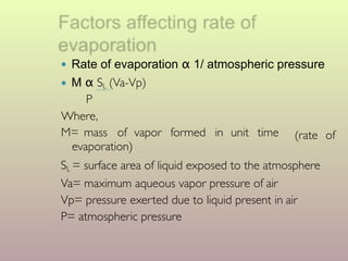 ● Rate of evaporation α 1/ atmospheric pressure
● M α SL (Va-Vp)
(rate of
P
Where,
M= mass of vapor formed in unit time
evaporation)
SL = surface area of liquid exposed to the atmosphere
Va= maximum aqueous vapor pressure of air
Vp= pressure exerted due to liquid present in air
P= atmospheric pressure
 