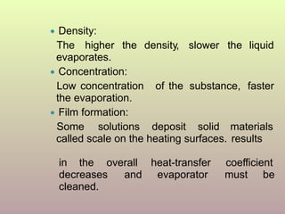 ● Density:
The higher the density, slower the liquid
evaporates.
● Concentration:
Low concentration of the substance, faster
the evaporation.
● Film formation:
Some solutions deposit solid materials
called scale on the heating surfaces. results
heat-transfer
evaporator
coefficient
must be
in the overall
decreases and
cleaned.
 