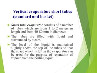 Vertical evaporator: short tubes
(standard and basket)
 Short tube evaporator consists of a number
of tubes which are from 1 to 2 meters in
length and from 40-80 mm in diameter.
 The tubes are filled with liquid and
surrounded by steam.
 The level of the liquid is maintained
slightly above the top of the tubes so that
the space which is left in the evaporator can
be used for the purpose of separation of
vapour from the boiling liquid.
13
 