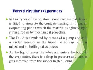 Forced circular evaporators
 In this types of evaporators, some mechanical device
is fitted to circulate the contents heating in it. e.g. an
evaporating pan in which the material is agitated by a
stirring rod or by mechanical propeller.
 The liquid is circulated by means of a pump and as it
is under pressure in the tubes the boiling point is
raised and no boiling takes places.
 As the liquid leaves the tubes and enters the body of
the evaporator, there is a drop in pressure and vapour
gets removed from the supper heated liquid.
17
 
