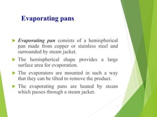 Evaporating pans
 Evaporating pan consists of a hemispherical
pan made from copper or stainless steel and
surrounded by steam jacket.
 The hemispherical shape provides a large
surface area for evaporation.
 The evaporators are mounted in such a way
that they can be tilted to remove the product.
 The evaporating pans are heated by steam
which passes through a steam jacket.
7
 