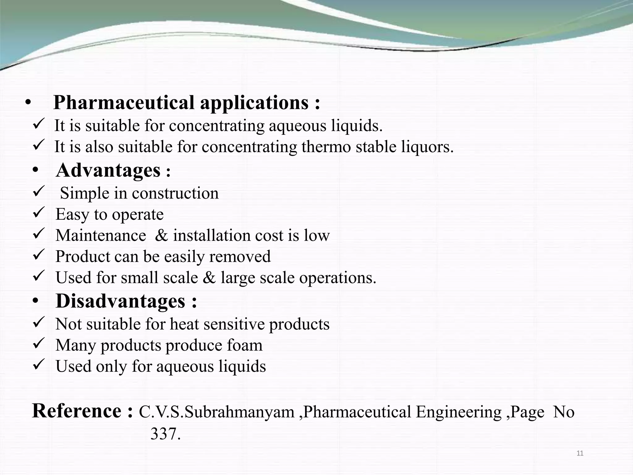 • Pharmaceutical applications :
 It is suitable for concentrating aqueous liquids.
 It is also suitable for concentrating thermo stable liquors.
• Advantages :
 Simple in construction
 Easy to operate
 Maintenance & installation cost is low
 Product can be easily removed
 Used for small scale & large scale operations.
• Disadvantages :
 Not suitable for heat sensitive products
 Many products produce foam
 Used only for aqueous liquids
Reference : C.V.S.Subrahmanyam ,Pharmaceutical Engineering ,Page No
337.
11
 