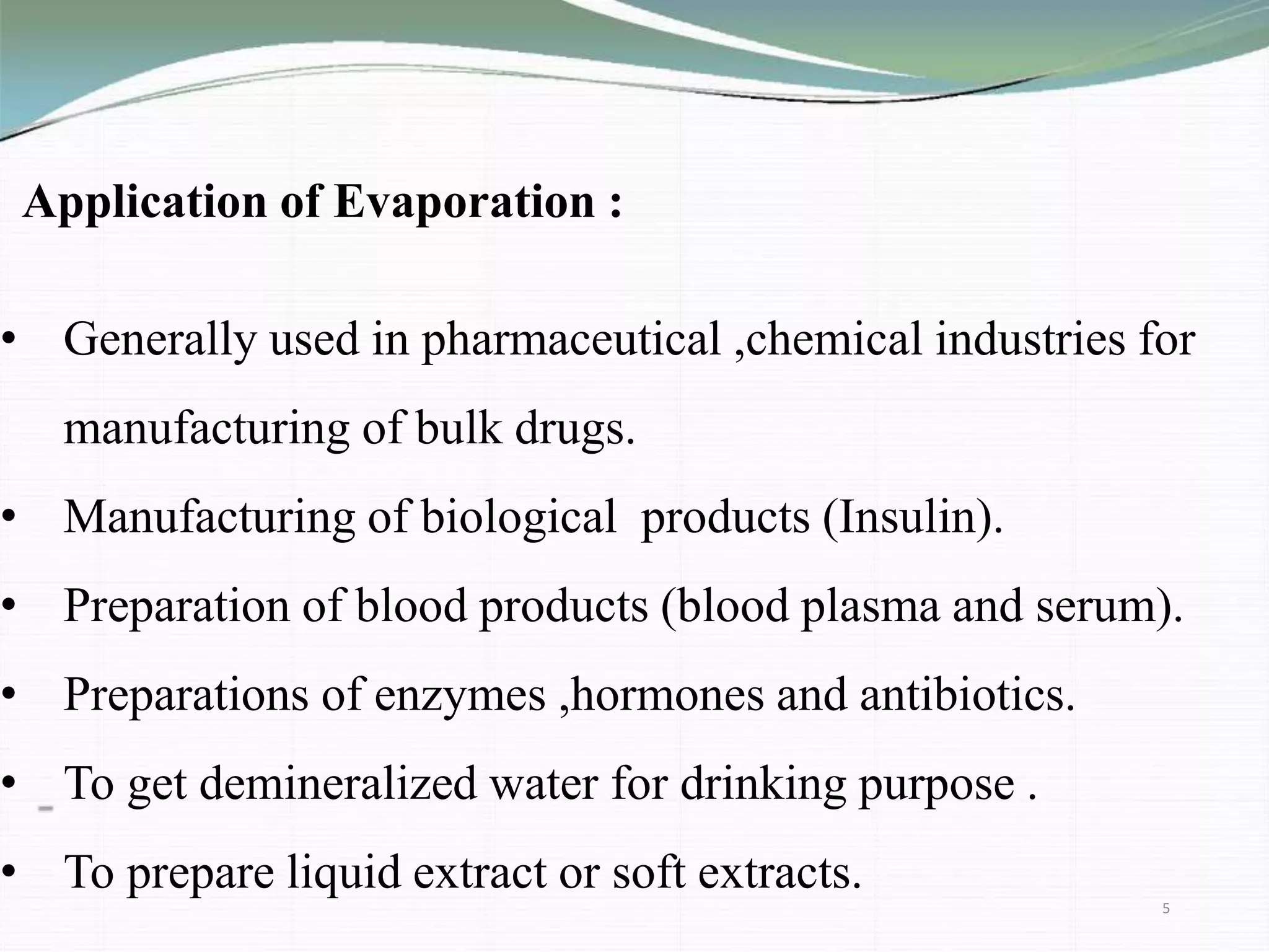 Application of Evaporation :
• Generally used in pharmaceutical ,chemical industries for
manufacturing of bulk drugs.
• Manufacturing of biological products (Insulin).
• Preparation of blood products (blood plasma and serum).
• Preparations of enzymes ,hormones and antibiotics.
• To get demineralized water for drinking purpose .
• To prepare liquid extract or soft extracts.
5
 