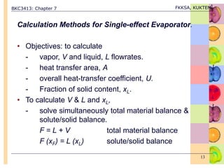 BKC3413: Chapter 7 FKKSA, KUKTEM
13
Calculation Methods for Single-effect Evaporator.
• Objectives: to calculate
- vapor, V and liquid, L flowrates.
- heat transfer area, A
- overall heat-transfer coefficient, U.
- Fraction of solid content, xL.
• To calculate V & L and xL,
- solve simultaneously total material balance &
solute/solid balance.
F = L + V total material balance
F (xF) = L (xL) solute/solid balance
 