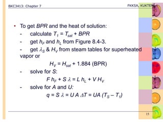 BKC3413: Chapter 7 FKKSA, KUKTEM
15
• To get BPR and the heat of solution:
- calculate T1 = Tsat + BPR
- get hF and hL from Figure 8.4-3.
- get S & HV from steam tables for superheated
vapor or
HV = Hsat + 1.884 (BPR)
- solve for S:
F hF + S  = L hL + V HV
- solve for A and U:
q = S  = U A T = UA (TS – T1)
 