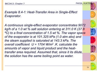 BKC3413: Chapter 7 FKKSA, KUKTEM
16
Example 8.4-1: Heat-Transfer Area in Single-Effect
Evaporator.
A continuous single-effect evaporator concentrates 9072
kg/h of a 1.0 wt % salt solution entering at 311.0 K (37.8
ºC) to a final concentration of 1.5 wt %. The vapor space
of the evaporator is at 101.325 kPa (1.0 atm abs) and
the steam supplied is saturated at 143.3 kPa. The
overall coefficient U = 1704 W/m2 .K. calculate the
amounts of vapor and liquid product and the heat-
transfer area required. Assumed that, since it its dilute,
the solution has the same boiling point as water.
 