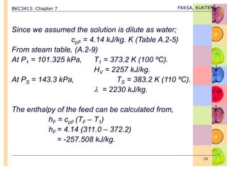BKC3413: Chapter 7 FKKSA, KUKTEM
19
Since we assumed the solution is dilute as water;
cpF = 4.14 kJ/kg. K (Table A.2-5)
From steam table, (A.2-9)
At P1 = 101.325 kPa, T1 = 373.2 K (100 ºC).
HV = 2257 kJ/kg.
At PS = 143.3 kPa, TS = 383.2 K (110 ºC).
 = 2230 kJ/kg.
The enthalpy of the feed can be calculated from,
hF = cpF (TF – T1)
hF = 4.14 (311.0 – 372.2)
= -257.508 kJ/kg.
 