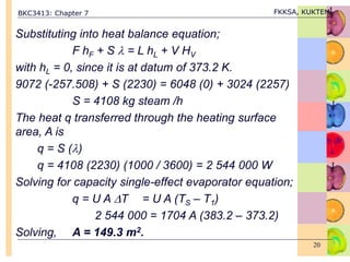 BKC3413: Chapter 7 FKKSA, KUKTEM
20
Substituting into heat balance equation;
F hF + S  = L hL + V HV
with hL = 0, since it is at datum of 373.2 K.
9072 (-257.508) + S (2230) = 6048 (0) + 3024 (2257)
S = 4108 kg steam /h
The heat q transferred through the heating surface
area, A is
q = S ()
q = 4108 (2230) (1000 / 3600) = 2 544 000 W
Solving for capacity single-effect evaporator equation;
q = U A T = U A (TS – T1)
2 544 000 = 1704 A (383.2 – 373.2)
Solving, A = 149.3 m2.
 
