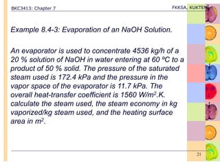 BKC3413: Chapter 7 FKKSA, KUKTEM
21
Example 8.4-3: Evaporation of an NaOH Solution.
An evaporator is used to concentrate 4536 kg/h of a
20 % solution of NaOH in water entering at 60 ºC to a
product of 50 % solid. The pressure of the saturated
steam used is 172.4 kPa and the pressure in the
vapor space of the evaporator is 11.7 kPa. The
overall heat-transfer coefficient is 1560 W/m2.K.
calculate the steam used, the steam economy in kg
vaporized/kg steam used, and the heating surface
area in m2.
 