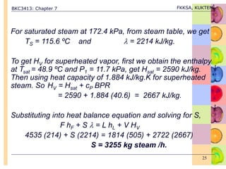 BKC3413: Chapter 7 FKKSA, KUKTEM
25
For saturated steam at 172.4 kPa, from steam table, we get
TS = 115.6 ºC and  = 2214 kJ/kg.
To get HV for superheated vapor, first we obtain the enthalpy
at Tsat = 48.9 ºC and P1 = 11.7 kPa, get Hsat = 2590 kJ/kg.
Then using heat capacity of 1.884 kJ/kg.K for superheated
steam. So HV = Hsat + cP BPR
= 2590 + 1.884 (40.6) = 2667 kJ/kg.
Substituting into heat balance equation and solving for S,
F hF + S  = L hL + V HV
4535 (214) + S (2214) = 1814 (505) + 2722 (2667)
S = 3255 kg steam /h.
 