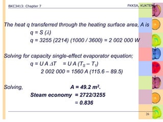 BKC3413: Chapter 7 FKKSA, KUKTEM
26
The heat q transferred through the heating surface area, A is
q = S ()
q = 3255 (2214) (1000 / 3600) = 2 002 000 W
Solving for capacity single-effect evaporator equation;
q = U A T = U A (TS – T1)
2 002 000 = 1560 A (115.6 – 89.5)
Solving, A = 49.2 m2.
Steam economy = 2722/3255
= 0.836
 