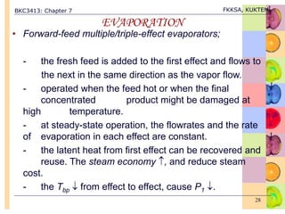 BKC3413: Chapter 7 FKKSA, KUKTEM
28
EVAPORATION
• Forward-feed multiple/triple-effect evaporators;
- the fresh feed is added to the first effect and flows to
the next in the same direction as the vapor flow.
- operated when the feed hot or when the final
concentrated product might be damaged at
high temperature.
- at steady-state operation, the flowrates and the rate
of evaporation in each effect are constant.
- the latent heat from first effect can be recovered and
reuse. The steam economy , and reduce steam
cost.
- the Tbp  from effect to effect, cause P1 .
 