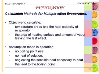 BKC3413: Chapter 7 FKKSA, KUKTEM
29
EVAPORATION
Calculation Methods for Multiple-effect Evaporators.
• Objective to calculate;
- temperature drops and the heat capacity of
evaporator.
- the area of heating surface and amount of vapor
leaving the last effect.
• Assumption made in operation;
- no boiling point rise.
- no heat of solution.
- neglecting the sensible heat necessary to heat
the feed to the boiling point.
 