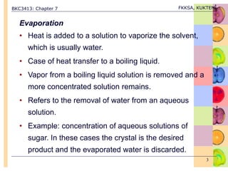 BKC3413: Chapter 7 FKKSA, KUKTEM
3
Evaporation
• Heat is added to a solution to vaporize the solvent,
which is usually water.
• Case of heat transfer to a boiling liquid.
• Vapor from a boiling liquid solution is removed and a
more concentrated solution remains.
• Refers to the removal of water from an aqueous
solution.
• Example: concentration of aqueous solutions of
sugar. In these cases the crystal is the desired
product and the evaporated water is discarded.
 