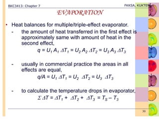BKC3413: Chapter 7 FKKSA, KUKTEM
30
EVAPORATION
• Heat balances for multiple/triple-effect evaporator.
- the amount of heat transferred in the first effect is
approximately same with amount of heat in the
second effect,
q = U1 A1 T1 = U2 A2 T2 = U3 A3 T3
- usually in commercial practice the areas in all
effects are equal,
q/A = U1 T1 = U2 T2 = U3 T3
- to calculate the temperature drops in evaporator,
 T = T1 + T2 + T3 = TS – T3
 