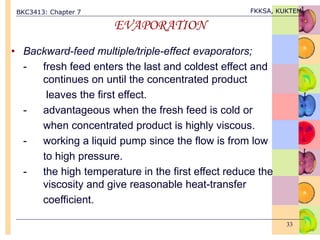 BKC3413: Chapter 7 FKKSA, KUKTEM
33
EVAPORATION
• Backward-feed multiple/triple-effect evaporators;
- fresh feed enters the last and coldest effect and
continues on until the concentrated product
leaves the first effect.
- advantageous when the fresh feed is cold or
when concentrated product is highly viscous.
- working a liquid pump since the flow is from low
to high pressure.
- the high temperature in the first effect reduce the
viscosity and give reasonable heat-transfer
coefficient.
 