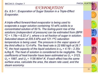 BKC3413: Chapter 7 FKKSA, KUKTEM
35
EVAPORATION
Ex. 8.5-1 : Evaporation of Sugar Solution in a Triple-Effect
Evaporator.
A triple-effect forward-feed evaporator is being used to
evaporate a sugar solution containing 10 wt% solids to a
concentrated solution of 50 %. The boiling-point rise of the
solutions (independent of pressure) can be estimated from (BPR
ºC = 1.78x + 6.22 x2 ), where x is wt fraction of sugar in solution.
Saturated steam at 205.5 kPa and 121.1ºC saturation
temperature is being used. The pressure in the vapor space of
the third effect is 13.4 kPa. The feed rate is 22 680 kg/h at 26.7
ºC. the heat capacity of the liquid solutions is cP = 4.19 – 2.35x
kJ/kg.K. The heat of solution is considered to be negligible. The
coefficients of heat transfer have been estimated as U1 = 3123,
U2 = 1987, and U3 = 1136 W/m2.K. If each effect has the same
surface area, calculate the area, the steam rate used, and the
steam economy.
 