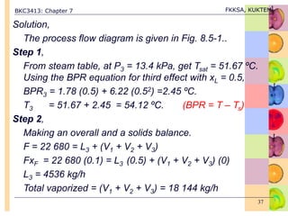 BKC3413: Chapter 7 FKKSA, KUKTEM
37
Solution,
The process flow diagram is given in Fig. 8.5-1..
Step 1,
From steam table, at P3 = 13.4 kPa, get Tsat = 51.67 ºC.
Using the BPR equation for third effect with xL = 0.5,
BPR3 = 1.78 (0.5) + 6.22 (0.52) =2.45 ºC.
T3 = 51.67 + 2.45 = 54.12 ºC. (BPR = T – Ts)
Step 2,
Making an overall and a solids balance.
F = 22 680 = L3 + (V1 + V2 + V3)
FxF = 22 680 (0.1) = L3 (0.5) + (V1 + V2 + V3) (0)
L3 = 4536 kg/h
Total vaporized = (V1 + V2 + V3) = 18 144 kg/h
 