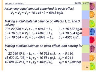 BKC3413: Chapter 7 FKKSA, KUKTEM
38
Assuming equal amount vaporized in each effect,
V1 = V2 = V3 = 18 144 / 3 = 6048 kg/h
Making a total material balance on effects 1, 2, and 3,
solving
F = 22 680 = V1 + L1 = 6048 + L1, L1 = 16 632 kg/h.
L1 = 16 632 = V2 + L2 = 6048 + L2, L2 = 10 584 kg/h.
L2 = 10 584 = V3 + L3 = 6048 + L3, L3 = 4536 kg/h.
Making a solids balance on each effect, and solving for
x,
22 680 (0.1) = L1 x1 = 16 632 (x1), x1 = 0.136
16 632 (0.136) = L2 x2 = 10 584 (x2), x2 = 0.214
10 584 (0.214) = L3 x3 = 4536 (x3), x3 = 0.5 (check)
 