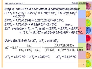 BKC3413: Chapter 7 FKKSA, KUKTEM
39
Step 3, The BPR in each effect is calculated as follows:
BPR1 = 1.78x1 + 6.22x1
2 = 1.78(0.136) + 6.22(0.136)2
= 0.36ºC.
BPR2 = 1.78(0.214) + 6.22(0.214)2 =0.65ºC.
BPR3 = 1.78(0.5) + 6.22(0.5)2 =2.45ºC. then,
T available = TS1 – T3 (sat) – (BPR1 + BPR2 + BPR3 )
= 121.1 – 51.67 – (0.36+0.65+2.45) = 65.97ºC.
Using Eq.(8.5-6) for T1 , T2 , and T3
T1 = 12.40 ºC T2 = 19.50 ºC T3 = 34.07 ºC
3
2
1
1
1
1
1
1
1
U
U
U
U
T
T





 
)
1136
1
(
)
1987
1
(
)
3123
1
(
)
3123
1
(
97
.
65



 