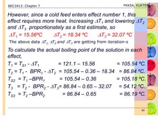 BKC3413: Chapter 7 FKKSA, KUKTEM
40
However, since a cold feed enters effect number 1, this
effect requires more heat. Increasing T1 and lowering T2
and T3 proportionately as a first estimate, so
T1 = 15.56ºC T2 = 18.34 ºC T3 = 32.07 ºC
To calculate the actual boiling point of the solution in each
effect,
T1 = TS1 - T1 = 121.1 – 15.56 = 105.54 ºC.
T2 = T1 - BPR1 - T2 = 105.54 – 0.36 – 18.34 = 86.84 ºC.
TS2 = T1 –BPR1 = 105.54 – 0.36 = 105.18 ºC.
T3 = T2 - BPR2 - T3= 86.84 – 0.65 – 32.07 = 54.12 ºC.
TS3 = T2 –BPR2 = 86.84 – 0.65 = 86.19 ºC.
The above data T1, T2 and T3 are getting from iteration-s
 