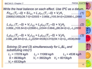 BKC3413: Chapter 7 FKKSA, KUKTEM
43
Write the heat balance on each effect. Use 0ºC as a datum.
FcPF (TF –0) + SS1 = L1cP1 (T1 –0) + V1H1 ,, ………(1)
22680(3.955)(26.7-0)+2200S = 3.869L1(105.54-0)+(22680-L1)2685
L1cP1 (T1 –0) + V1S2 = L2cP2 (T2 –0) + V2H2 ………(2)
3.869L1(105.54-0)+(22680-L1)2244=3.684L2(86.84-0)+(L1-L2)2655
L2cP2 (T2 –0) + V2S3 = L3cP3 (T3 –0) + V3H3 ………(3)
3.68L2(86.84-0)+(L1-L2)2294=4536(3.015)(54.1-0)+(L2-4536)2600
Solving (2) and (3) simultaneously for L1&L2 and
substituting into(1)
L1 = 17078 kg/h L2 = 11068 kg/h L3 = 4536 kg/h
S = 8936kg/h V1 = 5602kg/h V2 = 6010kg/h
V3 = 6532kg/h
 