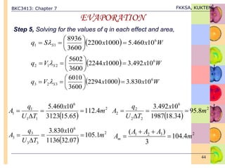 BKC3413: Chapter 7 FKKSA, KUKTEM
44
EVAPORATION
Step 5, Solving for the values of q in each effect and area,
  W
x
x
S
q S
6
1
1 10
460
.
5
1000
2200
3600
8936








 
  W
x
x
V
q S
6
2
1
2 10
492
.
3
1000
2244
3600
5602








 
  W
x
x
V
q S
6
3
2
3 10
830
.
3
1000
2294
3600
6010








 
 
2
6
1
1
1
1 4
.
112
65
.
15
3123
10
460
.
5
m
x
T
U
q
A 



 
2
6
2
2
2
2 8
.
95
34
.
18
1987
10
492
.
3
m
x
T
U
q
A 



 
2
6
3
3
3
3 1
.
105
07
.
32
1136
10
830
.
3
m
x
T
U
q
A 


 2
3
2
1
4
.
104
3
)
(
m
A
A
A
Am 



 