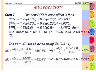 BKC3413: Chapter 7 FKKSA, KUKTEM
46
EVAPORATION
Step 7. The new BPR in each effect is then,
BPR1 = 1.78(0.133) + 6.22(0.13)2 =0.35ºC.
BPR2 = 1.78(0.205) + 6.22(0.205)2 =0.63ºC.
BPR3 = 1.78(0.5) + 6.22(0.5)2 =2.45ºC. then,
T available = 121.1 – 51.67 – (0.35+0.63+2.45) = 66.0
ºC.
The new T are obtained using Eq.(8.5-11),
  C
A
A
T
T
m





 77
.
16
4
.
104
4
.
112
56
.
15
1
1
'
1
  C
A
A
T
T
m





 86
.
16
4
.
104
8
.
95
34
.
18
2
2
'
2
  C
A
A
T
T
m





 34
.
32
4
.
104
1
.
105
07
.
32
3
3
'
3
C
T 




 97
.
65
34
.
32
86
.
16
77
.
16
 