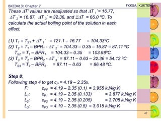 BKC3413: Chapter 7 FKKSA, KUKTEM
47
These T’ values are readjusted so that T 1`= 16.77,
T 2`= 16.87, T 3` = 32.36, and T = 66.0 ºC. To
calculate the actual boiling point of the solution in each
effect,
(1) T1 = TS1 + T 1` = 121.1 – 16.77 = 104.33ºC
(2) T2 = T1 – BPR1 - T 2` = 104.33 – 0.35 – 16.87 = 87.11 ºC
TS2 = T1 – BPR1 = 104.33 – 0.35 = 103.98ºC
(3) T3 = T2 – BPR2 - T 3` = 87.11 – 0.63 – 32.36 = 54.12 ºC
TS3 = T2 – BPR2 = 87.11 – 0.63 = 86.48 ºC.
Step 8;
Following step 4 to get cP = 4.19 – 2.35x,
F: cPF = 4.19 – 2.35 (0.1) = 3.955 kJ/kg.K
L1: cP1 = 4.19 – 2.35 (0.133) = 3.877 kJ/kg.K
L2: cP2 = 4.19 – 2.35 (0.205) = 3.705 kJ/kg.K
L3: cP3 = 4.19 – 2.35 (0.5) = 3.015 kJ/kg.K
 