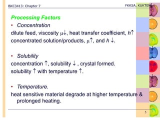 BKC3413: Chapter 7 FKKSA, KUKTEM
5
Processing Factors
• Concentration
dilute feed, viscosity , heat transfer coefficient, h
concentrated solution/products, , and h .
• Solubility
concentration , solubility  , crystal formed.
solubility  with temperature .
• Temperature.
heat sensitive material degrade at higher temperature &
prolonged heating.
 
