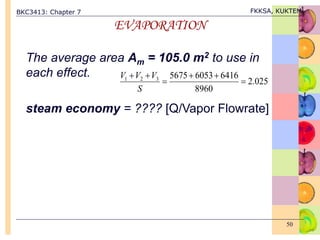 BKC3413: Chapter 7 FKKSA, KUKTEM
50
EVAPORATION
The average area Am = 105.0 m2 to use in
each effect.
steam economy = ???? [Q/Vapor Flowrate]
025
.
2
8960
6416
6053
5675
3
2
1






S
V
V
V
 