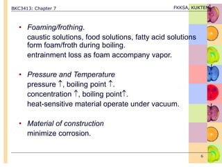 BKC3413: Chapter 7 FKKSA, KUKTEM
6
• Foaming/frothing.
caustic solutions, food solutions, fatty acid solutions
form foam/froth during boiling.
entrainment loss as foam accompany vapor.
• Pressure and Temperature
pressure , boiling point .
concentration , boiling point.
heat-sensitive material operate under vacuum.
• Material of construction
minimize corrosion.
 