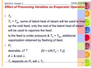 BKC3413: Chapter 7 FKKSA, KUKTEM
7
Effect of Processing Variables on Evaporator Operation.
• TF
TF < Tbp, some of latent heat of steam will be used to heat
up the cold feed, only the rest of the latent heat of steam
will be used to vaporize the feed.
Is the feed is under pressure & TF > Tbp, additional
vaporization obtained by flashing of feed.
• P1
desirable T  [Q = UA(TS – T1)],
A  & cost .
T1 depends on P1 will  T1.
 