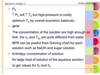 BKC3413: Chapter 7 FKKSA, KUKTEM
8
• PS
 PS will  TS but high-pressure is costly.
optimum TS by overall economic balances.
• BPR
The concentration of the solution are high enough so
that the cP and Tbp are quite different from water.
BPR can be predict from Duhring chart for each
solution such as NaOH and sugar solution.
• Enthalpy–concentration of solution.
for large heat of solution of the aqueous solution.
to get values for hF and hL.
 