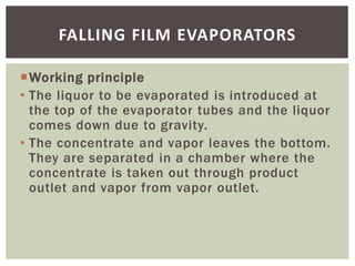 Working principle
• The liquor to be evaporated is introduced at
the top of the evaporator tubes and the liquor
comes dow...