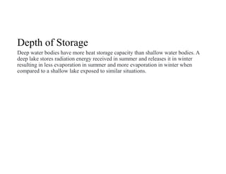 Depth of Storage
Deep water bodies have more heat storage capacity than shallow water bodies. A
deep lake stores radiation energy received in summer and releases it in winter
resulting in less evaporation in summer and more evaporation in winter when
compared to a shallow lake exposed to similar situations.
 