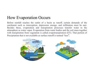 How Evaporation Occurs
Before rainfall reaches the outlet of a basin as runoff, certain demands of the
catchment such as interception, depression storage, and infiltration must be met.
Besides these, evaporation and transpiration processes transfer water to the
atmosphere as water vapor. Evaporation from water bodies and the soil mass together
with transpiration from vegetation is called evapotranspiration (ET). That portion of
Precipitation that is not available as surface runoff is termed “loss”.
 