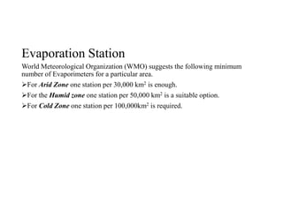 Evaporation Station
World Meteorological Organization (WMO) suggests the following minimum
number of Evaporimeters for a particular area.
For Arid Zone one station per 30,000 km2 is enough.
For the Humid zone one station per 50,000 km2 is a suitable option.
For Cold Zone one station per 100,000km2 is required.
 