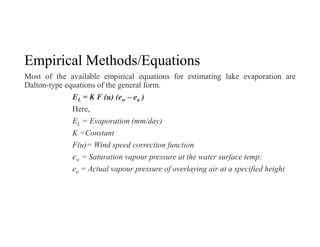Empirical Methods/Equations
Most of the available empirical equations for estimating lake evaporation are
Dalton-type equations of the general form.
EL = K F (u) (ew – ea )
Here,
EL = Evaporation (mm/day)
K =Constant
F(u)= Wind speed correction function
ew = Saturation vapour pressure at the water surface temp:
ea = Actual vapour pressure of overlaying air at a specified height
 